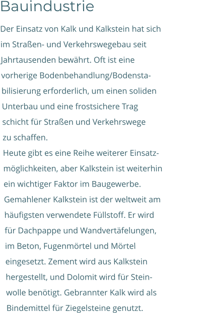 Bauindustrie Der Einsatz von Kalk und Kalkstein hat sich  im Straßen- und Verkehrswegebau seit  Jahrtausenden bewährt. Oft ist eine  vorherige Bodenbehandlung/Bodensta-  bilisierung erforderlich, um einen soliden  Unterbau und eine frostsichere Trag schicht für Straßen und Verkehrswege  zu schaffen. Heute gibt es eine Reihe weiterer Einsatz-  möglichkeiten, aber Kalkstein ist weiterhin  ein wichtiger Faktor im Baugewerbe.  Gemahlener Kalkstein ist der weltweit am  häufigsten verwendete Füllstoff. Er wird  für Dachpappe und Wandvertäfelungen,                      im Beton, Fugenmörtel und Mörtel  eingesetzt. Zement wird aus Kalkstein  hergestellt, und Dolomit wird für Stein-  wolle benötigt. Gebrannter Kalk wird als  Bindemittel für Ziegelsteine genutzt.